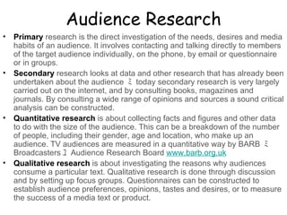 Audience Research Primary  research is the direct investigation of the needs, desires and media habits of an audience. It involves contacting and talking directly to members of the target audience individually, on the phone, by email or questionnaire or in groups.    Secondary  research looks at data and other research that has already been undertaken about the audience  ﾐ   today secondary research is very largely carried out on the internet, and by consulting books, magazines and journals. By consulting a wide range of opinions and sources a sound critical analysis can be constructed.    Quantitative research  is about collecting facts and figures and other data to do with the size of the audience. This can be a breakdown of the number of people, including their gender, age and location, who make up an audience. TV audiences are measured in a quantitative way by BARB  ﾐ   Broadcasters ﾕ   Audience Research Board  www.barb.org.uk Qualitative research  is about investigating the reasons why audiences consume a particular text. Qualitative research is done through discussion and by setting up focus groups. Questionnaires can be constructed to establish audience preferences, opinions, tastes and desires, or to measure the success of a media text or product. 
