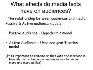 What effects do media texts have on audiences?   The relationship between audiences and media Passive & Active audience models Passive Audience – Hypodermic model Active Audience – Uses and gratification model (It Is important to remember that with the increase in New Media Technologies audiences are becoming more and more active) 