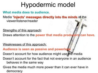 Hypodermic model  What media does to audience . Media  ‘injects’ messages directly into the minds  of the viewer/listener/reader Strengths of this approach : Draws attention to the  power that media producers  can  have . Weaknesses of this approach: Audience is seen as passive and powerless   –  Doesn’t account for how audience might use the media Doesn’t account for the fact that not everyone in an audience behaves in the same way  Gives the media much more power than it can ever have in democracy 