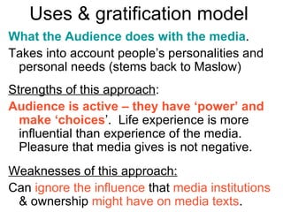 Uses & gratification model  What the Audience does with the media . Takes into account people’s personalities and personal needs (stems back to Maslow) Strengths of this approach : Audience is active – they have ‘power’ and make ‘choices ’.  Life experience is more influential than experience of the media.  Pleasure that media gives is not negative. Weaknesses of this approach: Can  ignore the influence  that  media institutions  & ownership  might have on media texts . 