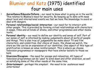 Blumier and Katz   (1975) identified four main uses Surveillance/Educate/Inform  – our need to know what is going on in the world.   This relates to Maslow’s need for security. By keeping up to date with news about local and international events we feel we have the knowledge to avoid or deal with dangers. Personal relationships/social-interaction  – our need for to interact with other people.   This is provided by forming virtual relationships with characters in soaps, films and all kinds of drama, and other programmes and other media texts. Personal identity  – our need to define our identity and sense of self.   Part of our sense of self is informed by making judgements about all sorts of people and things. This is also true of judgements we make about TV and film characters, and celebrities. Our choice of music, the shows we watch, the stars we like can be an expression of our identities. One aspect of this type of gratification is known as value reinforcement. This is where we choose television programmes or newspapers that have similar beliefs to those we hold. Diversion/Escapism  – the need for escape and relaxation.   All types of television programmes can be ‘used’ to wind down and offer diversion, as well as satisfying some of the other needs at the same time. Entertainment  - perhaps the simplest;  the need to be  audiences need entertained 