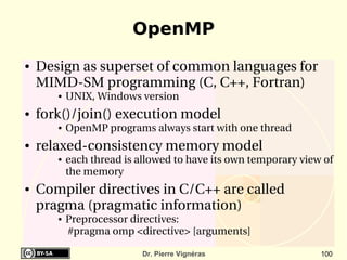 OpenMP
●   Design as superset of common languages for 
    MIMD­SM programming (C, C++, Fortran)
       ●   UNIX, Windows version
●   fork()/join() execution model
       ●   OpenMP programs always start with one thread
●   relaxed­consistency memory model
       ●   each thread is allowed to have its own temporary view of 
           the memory
●   Compiler directives in C/C++ are called 
    pragma (pragmatic information)
       ●   Preprocessor directives:
            #pragma omp <directive> [arguments]

                           Dr. Pierre Vignéras                  100
 