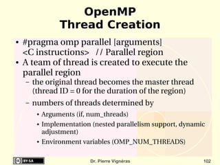 OpenMP
                  Thread Creation
●   #pragma omp parallel [arguments]
    <C instructions>   // Parallel region
●   A team of thread is created to execute the 
    parallel region
    –   the original thread becomes the master thread 
        (thread ID = 0 for the duration of the region)
    –   numbers of threads determined by
         ●   Arguments (if, num_threads)
         ●   Implementation (nested parallelism support, dynamic 
             adjustment)
         ●   Environment variables (OMP_NUM_THREADS)

                            Dr. Pierre Vignéras                 102
 