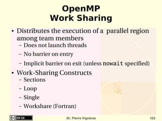 OpenMP
                    Work Sharing
●   Distributes the execution of a  parallel region 
    among team members
    –   Does not launch threads
    –   No barrier on entry
    –   Implicit barrier on exit (unless nowait specified)
●   Work­Sharing Constructs
    –   Sections 
    –   Loop
    –   Single 
    –   Workshare (Fortran)
                        Dr. Pierre Vignéras              103
 