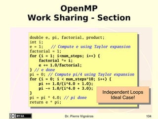 OpenMP
Work Sharing - Section

double e, pi, factorial, product;
int i;
e = 1;   // Compute e using Taylor expansion
factorial = 1;
for (i = 1; i<num_steps; i++) {
    factorial *= i;
    e += 1.0/factorial;
} // e done
pi = 0; // Compute pi/4 using Taylor expansion
for (i = 0; i < num_steps*10; i++) {
    pi += 1.0/(i*4.0 + 1.0);
    pi -= 1.0/(i*4.0 + 3.0);
}                               Independent Loops
pi = pi * 4.0; // pi done           Ideal Case!
return e * pi;


               Dr. Pierre Vignéras                  104
 