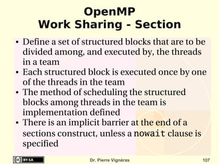 OpenMP
        Work Sharing - Section
●   Define a set of structured blocks that are to be 
    divided among, and executed by, the threads 
    in a team
●   Each structured block is executed once by one 
    of the threads in the team
●   The method of scheduling the structured 
    blocks among threads in the team is 
    implementation defined
●   There is an implicit barrier at the end of a 
    sections construct, unless a nowait clause is 
    specified
                     Dr. Pierre Vignéras           107
 