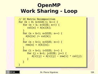 OpenMP
 Work Sharing - Loop
// LU Matrix Decomposition
for (k = 0; k<SIZE-1; k++) {
   for (n = k; n<SIZE; n++) {
      col[n] = A[n][k];
   }
   for (n = k+1; n<SIZE; n++) {
     A[k][n] /= col[k];
   }
   for (n = k+1; n<SIZE; n++) {
     row[n] = A[k][n];
   }
   for (i = k+1; i<SIZE; i++) {
      for (j = k+1; j<SIZE; j++) {
         A[i][j] = A[i][j] - row[i] * col[j];
      }
   }
}


               Dr. Pierre Vignéras              108
 