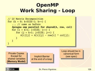 OpenMP
            Work Sharing - Loop
// LU Matrix Decomposition
for (k = 0; k<SIZE-1; k++) {
   ... // same as before
   #pragma omp parallel for shared(A, row, col)
   for (i = k+1; i<SIZE; i++) {
      for (j = k+1; j<SIZE; j++) {
         A[i][j] = A[i][j] - row[i] * col[j];
      }
   }
}


                                                 Loop should be in
  Private Copies                                  canonical form
    Except for         Implicit Barrier             (see spec)
 shared variables   at the end of a loop
(Memory Model)


                           Dr. Pierre Vignéras                       109
 