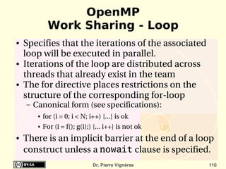 OpenMP
               Work Sharing - Loop
●   Specifies that the iterations of the associated 
    loop will be executed in parallel.
●   Iterations of the loop are distributed across 
    threads that already exist in the team
●   The for directive places restrictions on the 
    structure of the corresponding for­loop
    –   Canonical form (see specifications):
         ●   for (i = 0; i < N; i++) {...} is ok
         ●   For (i = f(); g(i);) {... i++} is not ok
●   There is an implicit barrier at the end of a loop 
    construct unless a nowait clause is specified.
                                 Dr. Pierre Vignéras    110
 