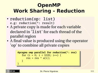 OpenMP
     Work Sharing - Reduction
●
    reduction(op: list)
    e.g: reduction(*: result)
●   A private copy is made for each variable 
    declared in 'list' for each thread of the 
    parallel region 
●   A final value is produced using the operator 
    'op' to combine all private copies
        #pragma omp parallel for reduction(*: res)
           for (i = 0; i < SIZE; i++) {
              res = res * a[i];
           }
        }


                        Dr. Pierre Vignéras          111
 