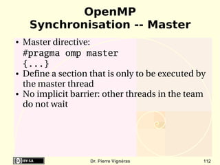 OpenMP
     Synchronisation -- Master
●   Master directive:
    #pragma omp master
    {...}
●   Define a section that is only to be executed by 
    the master thread
●   No implicit barrier: other threads in the team 
    do not wait




                     Dr. Pierre Vignéras          112
 
