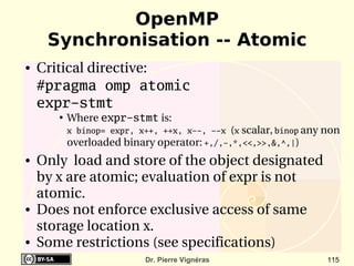 OpenMP
     Synchronisation -- Atomic
●   Critical directive:
    #pragma omp atomic
    expr-stmt
       ●
           Where expr-stmt is: 
           x binop= expr, x++, ++x, x--, --x (x scalar, binop any non 
           overloaded binary operator: +,/,-,*,<<,>>,&,^,|) 
●   Only  load and store of the object designated 
    by x are atomic; evaluation of expr is not 
    atomic. 
●   Does not enforce exclusive access of same 
    storage location x.
●   Some restrictions (see specifications)
                           Dr. Pierre Vignéras                    115
 