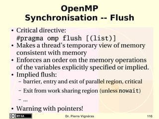OpenMP
         Synchronisation -- Flush
●   Critical directive:
    #pragma omp flush [(list)]
●   Makes a thread’s temporary view of memory 
    consistent with memory
●   Enforces an order on the memory operations 
    of the variables explicitly specified or implied.
●   Implied flush: 
    –   barrier, entry and exit of parallel region, critical
    –   Exit from work sharing region (unless nowait) 
    –   ...
●   Warning with pointers!
                          Dr. Pierre Vignéras                  116
 