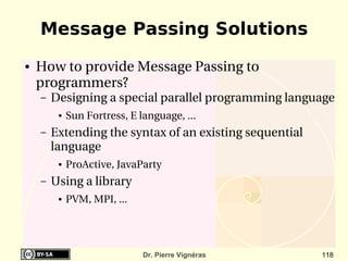 Message Passing Solutions
●   How to provide Message Passing to 
    programmers?
    –   Designing a special parallel programming language
         ●   Sun Fortress, E language, ...
    –   Extending the syntax of an existing sequential 
        language
         ●   ProActive, JavaParty
    –   Using a library
         ●   PVM, MPI, ... 




                              Dr. Pierre Vignéras         118
 