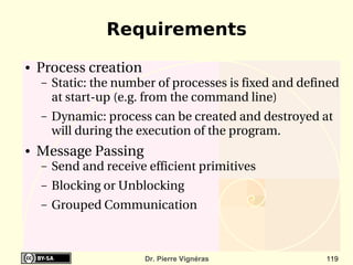 Requirements
●   Process creation
    –   Static: the number of processes is fixed and defined 
        at start­up (e.g. from the command line)
    –   Dynamic: process can be created and destroyed at 
        will during the execution of the program.
●   Message Passing
    –   Send and receive efficient primitives
    –   Blocking or Unblocking
    –   Grouped Communication



                         Dr. Pierre Vignéras              119
 