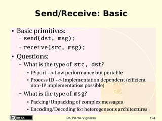 Send/Receive: Basic
●   Basic primitives:
    –   send(dst, msg);
    –   receive(src, msg);
●   Questions:
    –   What is the type of: src, dst?
         ●   IP:port ­­> Low performance but portable
         ●   Process ID ­­> Implementation dependent (efficient 
             non­IP implementation possible)
    –   What is the type of: msg?
         ●   Packing/Unpacking of complex messages
         ●   Encoding/Decoding for heterogeneous architectures
                            Dr. Pierre Vignéras                    124
 