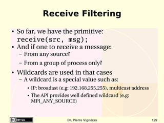 Receive Filtering
●   So far, we have the primitive:
    receive(src, msg);
●   And if one to receive a message:
    –   From any source?
    –   From a group of process only?
●   Wildcards are used in that cases
    –   A wildcard is a special value such as:
         ●   IP: broadast (e.g: 192.168.255.255), multicast address 
         ●   The API provides well defined wildcard (e.g: 
             MPI_ANY_SOURCE)


                             Dr. Pierre Vignéras                       129
 