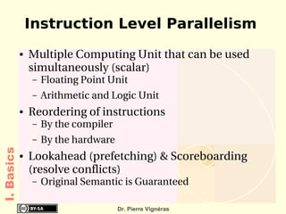 Instruction Level Parallelism
            ●   Multiple Computing Unit that can be used 
                simultaneously (scalar)
                –   Floating Point Unit
                –   Arithmetic and Logic Unit
            ●   Reordering of instructions
                –   By the compiler
                –   By the hardware
I. Basics




            ●   Lookahead (prefetching) & Scoreboarding 
                (resolve conflicts)
                –   Original Semantic is Guaranteed

                                      Dr. Pierre Vignéras
 