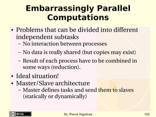 Embarrassingly Parallel
            Computations
●   Problems that can be divided into different 
    independent subtasks
    –   No interaction between processes
    –   No data is really shared (but copies may exist)
    –   Result of each process have to be combined in 
        some ways (reduction).
●   Ideal situation!
●   Master/Slave architecture
    –   Master defines tasks and send them to slaves 
        (statically or dynamically)


                         Dr. Pierre Vignéras              133
 