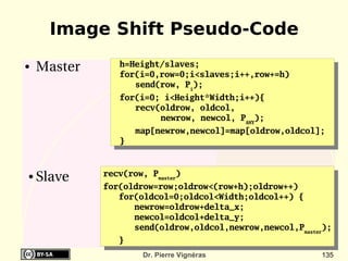 Image Shift Pseudo-Code
●   Master      h=Height/slaves;
                for(i=0,row=0;i<slaves;i++,row+=h)
                   send(row, Pi);
                for(i=0; i<Height*Width;i++){
                   recv(oldrow, oldcol,
                        newrow, newcol, PANY);
                    map[newrow,newcol]=map[oldrow,oldcol];
                }


             recv(row, Pmaster)
●   Slave
             for(oldrow=row;oldrow<(row+h);oldrow++)
                for(oldcol=0;oldcol<Width;oldcol++) {
                   newrow=oldrow+delta_x;
                   newcol=oldcol+delta_y;
                   send(oldrow,oldcol,newrow,newcol,Pmaster);
                }
                      Dr. Pierre Vignéras                 135
 