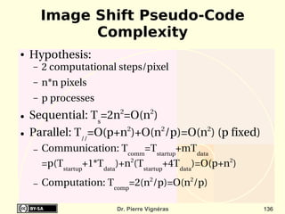 Image Shift Pseudo-Code
              Complexity
●   Hypothesis:
    –   2 computational steps/pixel
    –   n*n pixels
    –   p processes
●   Sequential: Ts=2n2=O(n2)
●   Parallel: T//=O(p+n2)+O(n2/p)=O(n2) (p fixed) 
    –   Communication: Tcomm=Tstartup+mTdata
        =p(Tstartup+1*Tdata)+n2(Tstartup+4Tdata)=O(p+n2)
    –   Computation: Tcomp=2(n2/p)=O(n2/p)

                          Dr. Pierre Vignéras              136
 