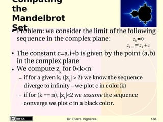 Computing
the
Mandelbrot
Set
●Problem: we consider the limit of the following 
    sequence in the complex plane:                     z 0=0
                                                  z k 1= z k c
●   The constant c=a.i+b is given by the point (a,b) 
    in the complex plane
●   We compute zk for 0<k<n
    –   if for a given k, (|zk| > 2) we know the sequence 
        diverge to infinity – we plot c in color(k)
    –   if for (k == n), |zk|<2 we assume the sequence 
        converge we plot c in a black color.

                         Dr. Pierre Vignéras                       138
 