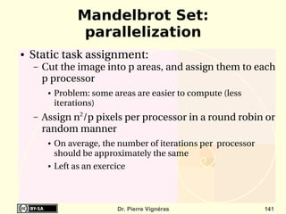 Mandelbrot Set:
                    parallelization
●   Static task assignment:
    –   Cut the image into p areas, and assign them to each 
        p processor
         ●   Problem: some areas are easier to compute (less 
             iterations)
    –   Assign n2/p pixels per processor in a round robin or 
        random manner
         ●   On average, the number of iterations per  processor 
             should be approximately the same
         ●   Left as an exercice



                             Dr. Pierre Vignéras                    141
 