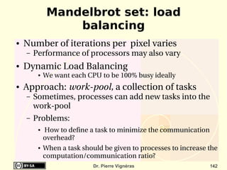 Mandelbrot set: load
                  balancing
●   Number of iterations per  pixel varies
    –   Performance of processors may also vary
●   Dynamic Load Balancing
         ●   We want each CPU to be 100% busy ideally
●   Approach: work­pool, a collection of tasks
    –   Sometimes, processes can add new tasks into the 
        work­pool
    –   Problems:
         ●    How to define a task to minimize the communication 
             overhead?
         ●   When a task should be given to processes to increase the 
             computation/communication ratio?
                             Dr. Pierre Vignéras                   142
 