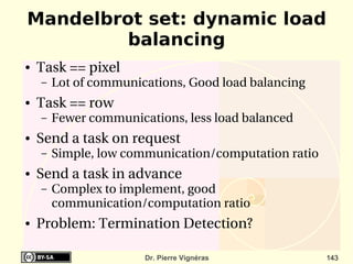 Mandelbrot set: dynamic load
         balancing
●   Task == pixel
    –   Lot of communications, Good load balancing
●   Task == row
    –   Fewer communications, less load balanced 
●   Send a task on request
    –   Simple, low communication/computation ratio
●   Send a task in advance
    –   Complex to implement, good 
        communication/computation ratio
●   Problem: Termination Detection?

                       Dr. Pierre Vignéras            143
 