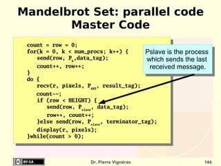 Mandelbrot Set: parallel code
       Master Code
 count = row = 0;
 for(k = 0, k < num_procs; k++) {           Pslave is the process
    send(row, Pk,data_tag);                 which sends the last
    count++, row++;                          received message.
 }
 do {
    recv(r, pixels, PANY, result_tag);
    count--;
    if (row < HEIGHT) {
       send(row, Pslave, data_tag);
       row++, count++;
    }else send(row, Pslave, terminator_tag);
    display(r, pixels);
 }while(count > 0);



                      Dr. Pierre Vignéras                      144
 