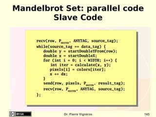 Mandelbrot Set: parallel code
        Slave Code

     recv(row, PMASTER, ANYTAG, source_tag);
     while(source_tag == data_tag) {
        double y = startDoubleYFrom(row);
        double x = startDoubleX;
        for (int i = 0; i < WIDTH; i++) {
           int iter = calculate(x, y);
           pixels[i] = colors[iter];
           x += dx;
        }
        send(row, pixels, PMASTER, result_tag);
          recv(row, PMASTER, ANYTAG, source_tag);
     };




                   Dr. Pierre Vignéras              145
 