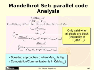 Mandelbrot Set: parallel code
           Analysis
                                T s ≤Max iter . n 2
                               T p =T comm T comp
T comm=n  t startup2 t data  p−1t startup 1t data n  t startupnt data 
                                         n2
                               T comp ≤ Maxiter
                                         p                                       Only valid when
                                                    2
       Ts                              Max iter . n                           all pixels are black!
          =
       T p Max iter . n 2                                                           (Inequality of
                              n2 t data 2 n p−1t startup t data 
                     p                                                                 Ts and Tp)
                                         Max iter . n 2
               T comp                         p
                      = 2
               T comm n t data 2 n p−1t startup t data 


  ●   Speedup approaches p when Maxiter is high
  ●   Computation/Communication is in O(Maxiter)

                                      Dr. Pierre Vignéras                                       146
 