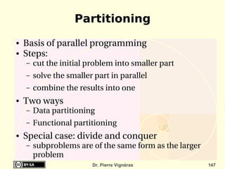 Partitioning
●   Basis of parallel programming
●   Steps:
    –   cut the initial problem into smaller part
    –   solve the smaller part in parallel
    –   combine the results into one 
●   Two ways
    –   Data partitioning
    –   Functional partitioning
●   Special case: divide and conquer
    –   subproblems are of the same form as the larger 
        problem
                         Dr. Pierre Vignéras              147
 