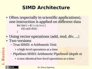 SIMD Architecture
            ●   Often (especially in scientific applications), 
                one instruction is applied on different data
                        for (int i = 0; i < n; i++) {
                            r[i]=a[i]+b[i];
                        }
            ●   Using vector operations (add, mul, div, ...)
            ●   Two versions
                –   True SIMD: n Arithmetic Unit
I. Basics




                     ●   n high­level operations at a time
                –   Pipelines SIMD: Arithmetic Pipelined (depth n)
                     ●   n non­identical low­level operations at a time


                                            Dr. Pierre Vignéras
 
