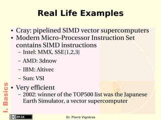 Real Life Examples
            ●   Cray: pipelined SIMD vector supercomputers
            ●   Modern Micro­Processor Instruction Set 
                contains SIMD instructions
                –   Intel: MMX, SSE{1,2,3}
                –   AMD: 3dnow
                –   IBM: Altivec
                –   Sun: VSI
I. Basics




            ●   Very efficient
                –   2002: winner of the TOP500 list was the Japanese 
                    Earth Simulator, a vector supercomputer

                                    Dr. Pierre Vignéras
 