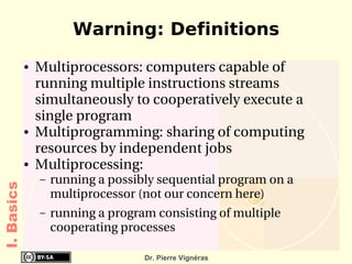 Warning: Definitions
            ●   Multiprocessors: computers capable of 
                running multiple instructions streams 
                simultaneously to cooperatively execute a 
                single program
            ●   Multiprogramming: sharing of computing 
                resources by independent jobs
            ●   Multiprocessing: 
                –   running a possibly sequential program on a 
I. Basics




                    multiprocessor (not our concern here)
                –   running a program consisting of multiple 
                    cooperating processes

                                    Dr. Pierre Vignéras
 