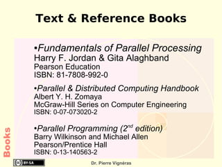 Text & Reference Books

        ●   Fundamentals of Parallel Processing
        Harry F. Jordan & Gita Alaghband
        Pearson Education
        ISBN: 81-7808-992-0
        Parallel & Distributed Computing Handbook
        ●

        Albert Y. H. Zomaya
        McGraw-Hill Series on Computer Engineering
        ISBN: 0-07-073020-2

        Parallel Programming (2nd edition)
        ●
Books




        Barry Wilkinson and Michael Allen
        Pearson/Prentice Hall
        ISBN: 0-13-140563-2
                         Dr. Pierre Vignéras
 