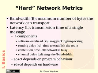 “Hard” Network Metrics
            ●   Bandwidth (B): maximum number of bytes the 
                network can transport
            ●   Latency (L): transmission time of a single 
                message 
                –    4 components
                     ●   software overhead (so): msg packing/unpacking
                     ●   routing delay (rd): time to establish the route
                     ●   contention time (ct): network is busy
I. Basics




                     ●   channel delay (cd): msg size/bandwidth
                –   so+ct depends on program behaviour
                –   rd+cd depends on hardware
                                         Dr. Pierre Vignéras
 