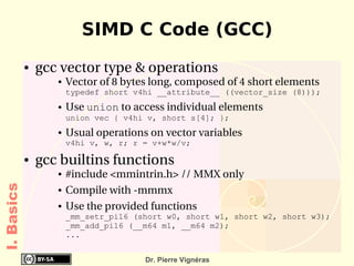 SIMD C Code (GCC)
            ●   gcc vector type & operations
                   ●   Vector of 8 bytes long, composed of 4 short elements 
                       typedef short v4hi __attribute__ ((vector_size (8)));
                   ●   Use union to access individual elements
                       union vec { v4hi v, short s[4]; };
                   ●   Usual operations on vector variables
                       v4hi v, w, r; r = v+w*w/v;

            ●   gcc builtins functions
                   ●   #include <mmintrin.h> // MMX only
I. Basics




                   ●   Compile with ­mmmx
                   ●   Use the provided functions
                       _mm_setr_pi16 (short w0, short w1, short w2, short w3);
                       _mm_add_pi16 (__m64 m1, __m64 m2);
                       ...


                                       Dr. Pierre Vignéras
 