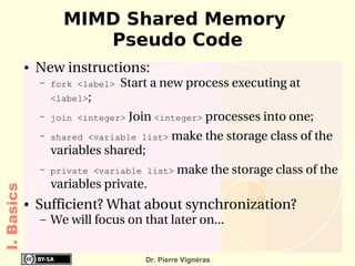 MIMD Shared Memory
                         Pseudo Code
            ●   New instructions:
                –   fork <label>   Start a new process executing at 
                    <label>;
                –   join <integer> Join <integer> processes into one;
                –   shared <variable list> make the storage class of the 
                    variables shared;
                –   private <variable list> make the storage class of the 
                    variables private.
I. Basics




            ●   Sufficient? What about synchronization?
                –   We will focus on that later on...


                                        Dr. Pierre Vignéras
 