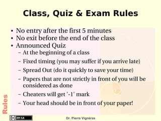 Class, Quiz & Exam Rules
        ●   No entry after the first 5 minutes 
        ●   No exit before the end of the class
        ●   Announced Quiz
            –   At the beginning of a class
            –   Fixed timing (you may suffer if you arrive late) 
            –   Spread Out (do it quickly to save your time)
            –   Papers that are not strictly in front of you will be 
                considered as done
            –   Cheaters will get '­1' mark
Rules




            –   Your head should be in front of your paper!

                                  Dr. Pierre Vignéras
 