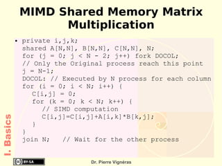 MIMD Shared Memory Matrix
                      Multiplication
            ●   private i,j,k;
                shared A[N,N], B[N,N], C[N,N], N;
                for (j = 0; j < N - 2; j++) fork DOCOL;
                // Only the Original process reach this point
                j = N-1;
                DOCOL: // Executed by N process for each column
                for (i = 0; i < N; i++) {
                  C[i,j] = 0;
                  for (k = 0; k < N; k++) {
                     // SIMD computation
                     C[i,j]=C[i,j]+A[i,k]*B[k,j];
I. Basics




                  }
                }
                join N;   // Wait for the other process


                                 Dr. Pierre Vignéras
 