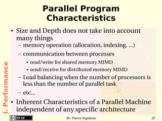 Parallel Program
                                    Characteristics
                 ●   Size and Depth does not take into account 
                     many things
                     –   memory operation (allocation, indexing, ...)
                     –   communication between processes
                          ●   read/write for shared memory MIMD
I. Performance




                          ●   send/receive for distributed memory MIMD
                     –   Load balancing when the number of processors is 
                         less than the number of parallel task
                     –   etc...
                 ●   Inherent Characteristics of a Parallel Machine 
                     independent of any specific architecture
                                            Dr. Pierre Vignéras          37
 