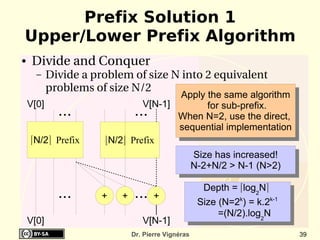 Prefix Solution 1
Upper/Lower Prefix Algorithm
●    Divide and Conquer
      –    Divide a problem of size N into 2 equivalent 
           problems of size N/2
                                      Apply the same algorithm
    V[0]                       V[N-1]       for sub-prefix.
             ...               ...    When N=2, use the direct,
                                      sequential implementation
    ⌈N/2⌉ Prefix      ⌊N/2⌋ Prefix
                                                    Size has increased!
                                                    N-2+N/2 > N-1 (N>2)

                                                      Depth = ⌈log2N⌉
             ...      +   +    ...   +
                                                     Size (N=2k) = k.2k-1
                                                          =(N/2).log2N
    V[0]                         V[N-1]
                              Dr. Pierre Vignéras                           39
 