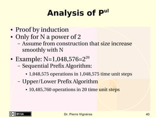 ul
                     Analysis of P
●   Proof by induction
●   Only for N a power of 2
    –   Assume from construction that size increase 
        smoothly with N
●   Example: N=1,048,576=220
    –   Sequential Prefix Algorithm:
         ●   1,048,575 operations in 1,048,575 time unit steps
    –   Upper/Lower Prefix Algorithm 
         ●   10,485,760 operations in 20 time unit steps




                             Dr. Pierre Vignéras                 40
 