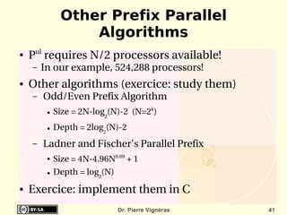 Other Prefix Parallel
                  Algorithms
●   Pul requires N/2 processors available!
    –   In our example, 524,288 processors!
●   Other algorithms (exercice: study them)
    –    Odd/Even Prefix Algorithm
         ●   Size = 2N­log2(N)­2  (N=2k) 
         ●   Depth = 2log2(N)­2
    –    Ladner and Fischer's Parallel Prefix
         ●   Size = 4N­4.96N0.69 + 1
         ●   Depth = log2(N)
●   Exercice: implement them in C
                              Dr. Pierre Vignéras   41
 