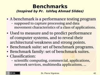 Benchmarks
         (Inspired by Pr. Ishfaq Ahmad Slides)

●   A benchmark is a performance testing program 
    –   supposed to capture processing and data 
        movement characteristics of a class of applications.
●   Used to measure and to predict performance  
    of computer systems, and to reveal their 
    architectural weakness and strong points.
●   Benchmark suite: set of benchmark programs.
●   Benchmark family: set of benchmark suites.
●   Classification: 
    –   scientific computing, commercial, applications, 
        network services, multimedia applications, ...

                         Dr. Pierre Vignéras               42
 
