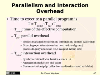 Parallelism and Interaction
             Overhead
●   Time to execute a parallel program is
             T = Tcomp+Tpar+Tinter
    –   Tcomp: time of the effective computation
    –   Tpar: parallel overhead
            –   Process management(creation, termination, context switching)
            –   Grouping operations (creation, destruction of group)
            –   Process Inquiry operation (Id, Group Id, Group size)
    –   Tinter: interaction overhead
            –   Synchronization (locks, barrier, events, ...)
            –   Aggregation (reduction and scan)
            –   Communication (p2p, collective, read/write shared variables)

                               Dr. Pierre Vignéras                             47
 