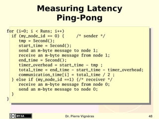 Measuring Latency
               Ping-Pong
for (i=0; i < Runs; i++)
  if (my_node_id == 0) {     /* sender */
     tmp = Second();
     start_time = Second();
     send an m-byte message to node 1;
     receive an m-byte message from node 1;
     end_time = Second();
     timer_overhead = start_time - tmp ;
     total_time = end_time - start_time - timer_overhead;
     communication_time[i] = total_time / 2 ;
  } else if (my_node_id ==1) {/* receiver */
     receive an m-byte message from node 0;
     send an m-byte message to node 0;
  }
}



                        Dr. Pierre Vignéras                 48
 