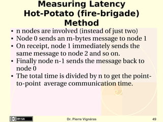 Measuring Latency
      Hot-Potato (fire-brigade)
              Method
●   n nodes are involved (instead of just two)
●   Node 0 sends an m­bytes message to node 1
●   On receipt, node 1 immediately sends the 
    same message to node 2 and so on.
●   Finally node n­1 sends the message back to 
    node 0
●   The total time is divided by n to get the point­
    to­point  average communication time.




                     Dr. Pierre Vignéras               49
 